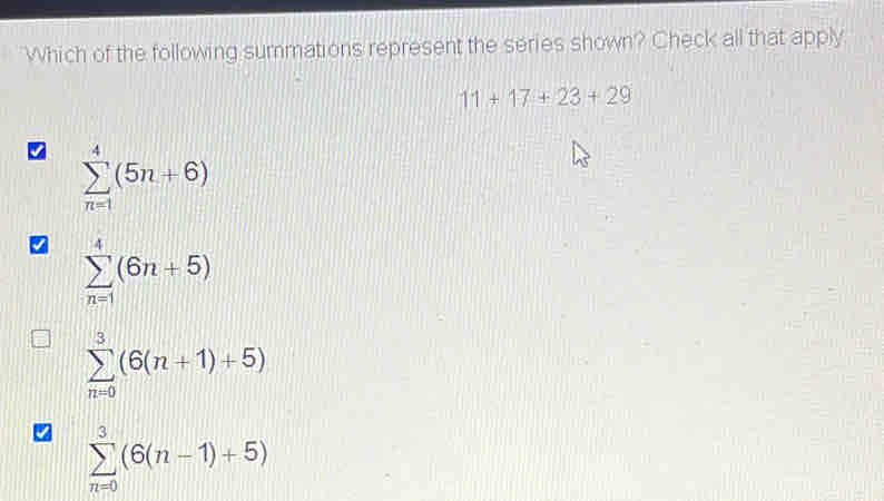 Which of the following summations represent the series shown? Check all that apply.
11+17+23+29
sumlimits _(n=1)^4(5n+6)
sumlimits _(n=1)^4(6n+5)
sumlimits _(n=0)^3(6(n+1)+5)
sumlimits _(n=0)^3(6(n-1)+5)