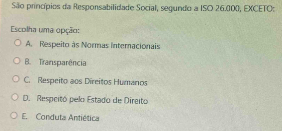 São princípios da Responsabilidade Social, segundo a ISO 26.000, EXCETO:
Escolha uma opção:
A. Respeito às Normas Internacionais
B. Transparência
C. Respeito aos Direitos Humanos
D. Respeitó pelo Estado de Direito
E. Conduta Antiética