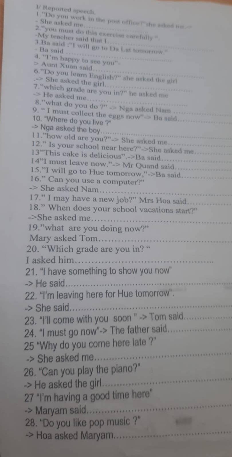 I/ Reported speech.
1."Do you work in the post office?"she asked ms.--
- She asked me.
2."you must do this exercise carefully '
-My teacher said that I
_
3.Ba said 1^(x+)| I will go to Da Lat tomorrow."
- Ba said
4. “I’m happy to see you”-
> Aunt Xuan said
6."Do you learn English?" she asked the girl
-> She asked the girl.
_
7."which grade are you in?" he asked me
-> He asked me..
8."what do you do ?' -> Nga asked Nam
_
9. “ I must collect the eggs now”-> Ba said.
10. “Where do you live ?”
_
-> Nga asked the boy
11.”how old are you?"-> She asked me.
12.” Is your school near here?"->She asked me._
13'' "This cake is delicious".->Ba said.
14”I must leave now.”-> Mr Quand said.
15.”I will go to Hue tomorrow,”->Ba said_
16.” Can you use a computer?”_
_
-> She asked Nam.
17.” I may have a new job?” Mrs Hoa said._
18.” When does your school vacations start?"
->She asked me_
19.”what are you doing now?”
Mary asked Tom_
20. “Which grade are you in? “
I asked him_
21. “I have something to show you now”
-> He said._
22. “I’m leaving here for Hue tomorrow”.
-> She said._
23. “I’ll come with you soon " -> Tom said_
24. “I must go now"-> The father said._
25 “Why do you come here late ?”
-> She asked me.
_
26. “Can you play the piano?”
-> He asked the girl.
_
_
27 “I'm having a good time here"
-> Maryam said.
_
28. “Do you like pop music ?”
-> Hoa asked Maryam.