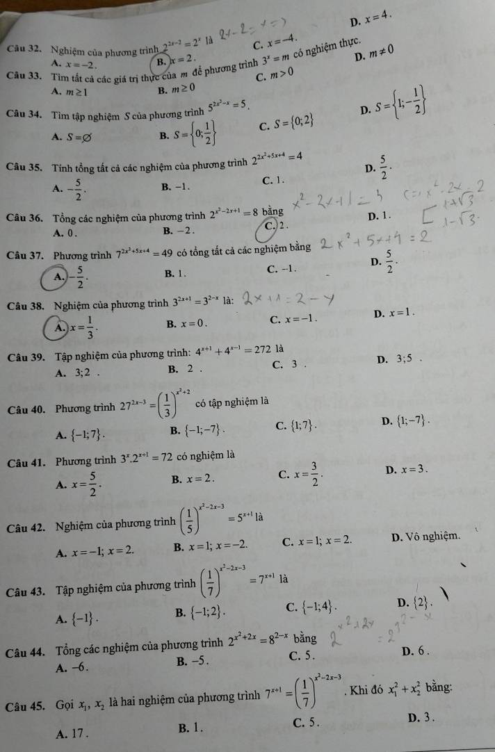 D. x=4.
Câu 32. Nghiệm của phương trình 2^(2x-3)=2^x là C. x=-4.
A. x=-2. B.
D.
Câu 33. Tìm tất cá các giá trị thực của m để phương trình x=2. 3^x=m có nghiệm thực. m!= 0
C. m>0
A. m≥ 1 B. m≥ 0
Câu 34. Tìm tập nghiệm S của phương trình 5^(2x^2)-x=5.
D. S= 1;- 1/2 
A. S=varnothing B. S= 0; 1/2  C. S= 0;2
Câu 35. Tính tổng tất cả các nghiệm của phương trình 2^(2x^2)+5x+4=4 D.  5/2 .
A. - 5/2 .
B. −1. C. 1.
Câu 36. Tổng các nghiệm của phương trình 2^(x^2)-2x+1=8 bằng C. 2 .
A. 0 . B. - 2 . D. 1.
Câu 37. Phương trình 7^(2x^2)+5x+4=49 có tổng tắt cả các nghiệm bằng
D.  5/2 .
A. - 5/2 . C. -1 .
B. 1 .
Câu 38. Nghiệm của phương trình 3^(2x+1)=3^(2-x) là:
A. x= 1/3 . B. x=0. C. x=-1. D. x=1.
Câu 39. Tập nghiệm của phương trình: 4^(x+1)+4^(x-1)=272 là
A. 3;2. B. 2 . C. 3 . D. 3;5.
Câu 40. Phương trình 27^(2x-3)=( 1/3 )^x^2+2 có tập nghiệm là
A.  -1;7 . B.  -1;-7 . C.  1;7 . D.  1;-7 .
Câu 41. Phương trình 3^x.2^(x+1)=72 có nghiệm là
A. x= 5/2 . B. x=2. C. x= 3/2 . D. x=3.
Câu 42. Nghiệm của phương trình ( 1/5 )^x^2-2x-3=5^(x+1)1d
A. x=-1;x=2. B. x=1;x=-2. C. x=1;x=2. D. Vô nghiệm.
Câu 43. Tập nghiệm của phương trình ( 1/7 )^x^2-2x-3=7^(x+1) là
A.  -1 .
B.  -1;2 . C.  -1;4 . D.  2 .
Câu 44. Tổng các nghiệm của phương trình 2^(x^2)+2x=8^(2-x) bằng
A. -6. B. −5 . C. 5 . D. 6 .
Câu 45. Gọi x_1,x_2 là hai nghiệm của phương trình 7^(x+1)=( 1/7 )^x^2-2x-3. Khi đó x_1^2+x_2^2 bằng:
A. 17 . B. 1. C. 5 . D. 3 .