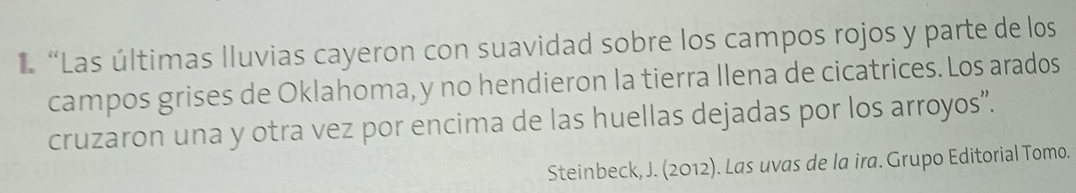 “Las últimas lluvias cayeron con suavidad sobre los campos rojos y parte de los 
campos grises de Oklahoma, y no hendieron la tierra Ilena de cicatrices. Los arados 
cruzaron una y otra vez por encima de las huellas dejadas por los arroyos”. 
Steinbeck, J. (2012). Las uvas de la ira. Grupo Editorial Tomo.