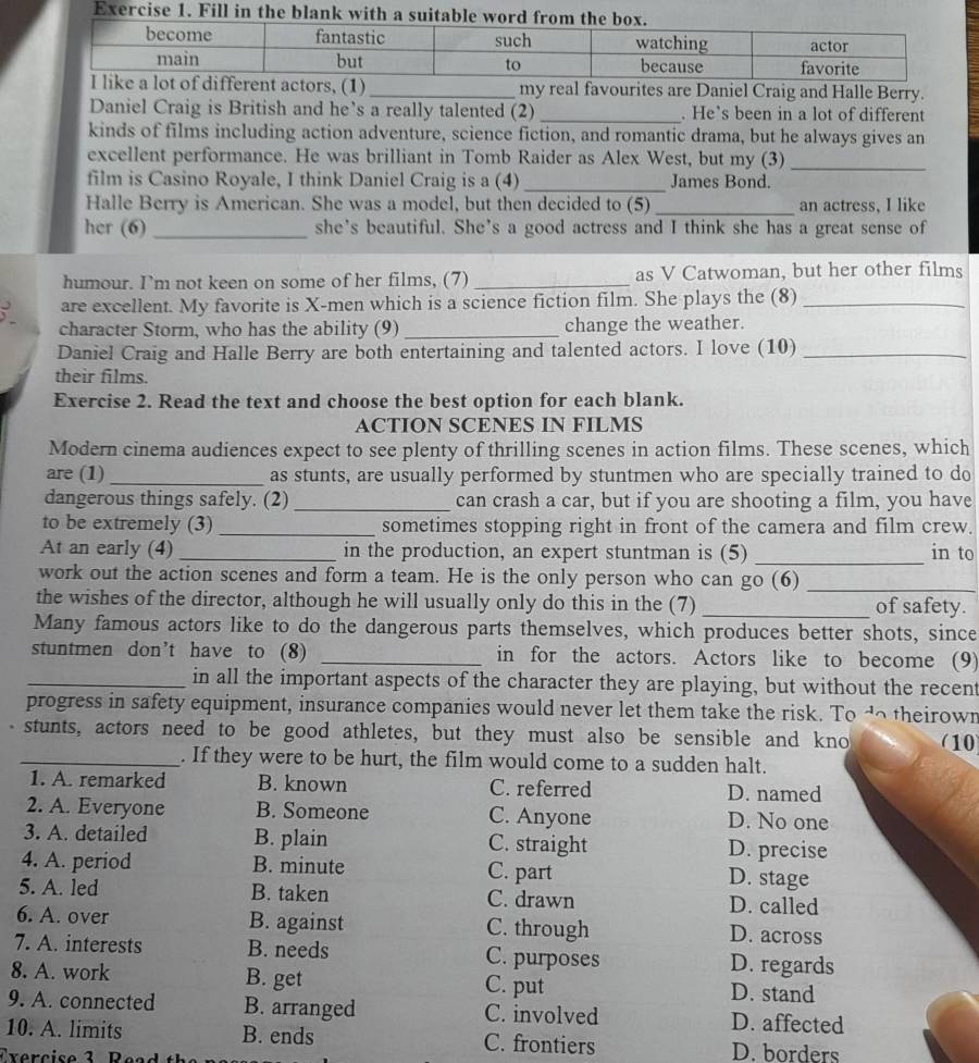 my real favourites are Daniel Craig and Halle Berry.
Daniel Craig is British and he’s a really talented (2)_ . He’s been in a lot of different
kinds of films including action adventure, science fiction, and romantic drama, but he always gives an
excellent performance. He was brilliant in Tomb Raider as Alex West, but my (3)_
film is Casino Royale, I think Daniel Craig is a (4) _James Bond.
Halle Berry is American. She was a model, but then decided to (5) _an actress, I like
her (6) _she’s beautiful. She’s a good actress and I think she has a great sense of
humour. I’m not keen on some of her films, (7) _as V Catwoman, but her other films
are excellent. My favorite is X-men which is a science fiction film. She plays the (8)_
character Storm, who has the ability (9) _change the weather.
Daniel Craig and Halle Berry are both entertaining and talented actors. I love (10)_
their films.
Exercise 2. Read the text and choose the best option for each blank.
ACTION SCENES IN FILMS
Modern cinema audiences expect to see plenty of thrilling scenes in action films. These scenes, which
are (1) _as stunts, are usually performed by stuntmen who are specially trained to do
dangerous things safely. (2) _can crash a car, but if you are shooting a film, you have
to be extremely (3) _sometimes stopping right in front of the camera and film crew.
At an early (4) _in the production, an expert stuntman is (5) _in to
work out the action scenes and form a team. He is the only person who can go (6)_
the wishes of the director, although he will usually only do this in the (7) _of safety.
Many famous actors like to do the dangerous parts themselves, which produces better shots, since
stuntmen don’t have to (8) _in for the actors. Actors like to become (9)
_in all the important aspects of the character they are playing, but without the recent
progress in safety equipment, insurance companies would never let them take the risk. To do theirown
stunts, actors need to be good athletes, but they must also be sensible and kno (10)
_. If they were to be hurt, the film would come to a sudden halt.
1. A. remarked B. known C. referred D. named
2. A. Everyone B. Someone C. Anyone D. No one
3. A. detailed B. plain C. straight D. precise
4. A. period B. minute C. part D. stage
5. A. led B. taken C. drawn D. called
6. A. over B. against C. through D. across
7. A. interests B. needs C. purposes D. regards
8. A. work B. get C. put D. stand
9. A. connected B. arranged C. involved D. affected
10. A. limits B. ends C. frontiers D. borders
Txercise 3 R e a