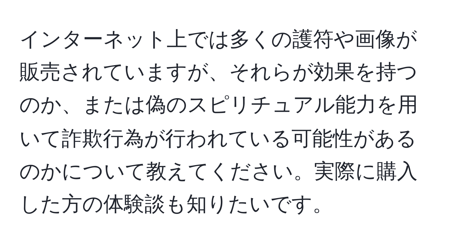 インターネット上では多くの護符や画像が販売されていますが、それらが効果を持つのか、または偽のスピリチュアル能力を用いて詐欺行為が行われている可能性があるのかについて教えてください。実際に購入した方の体験談も知りたいです。