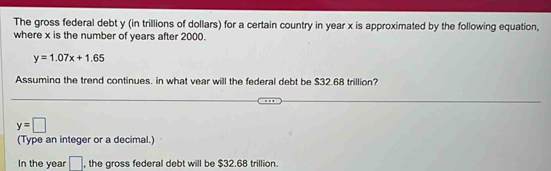 The gross federal debt y (in trillions of dollars) for a certain country in year x is approximated by the following equation, 
where x is the number of years after 2000.
y=1.07x+1.65
Assuming the trend continues. in what vear will the federal debt be $32.68 trillion?
y=□
(Type an integer or a decimal.) 
In the year □ , the gross federal debt will be $32.68 trillion.