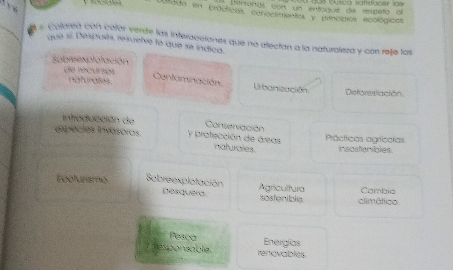 cold que busica satisfacer las 
s personas con un enfaque de respeña al
y sócidles cusado en prácticas, conocimientos y princípios ecológicos
_# Colórea con colór verde las interacciones que no afectan a la nafuraleza y con rejja las
que sí. Después, resuelve lo que se indica.
Sobreexplotación
de recursos
naturales.
Contaminación. Urbanización. Deforestación.
introducción de Conservación
especles invasoras. y protección de áreas Prácticas agrícolas
naturales. insostenibles.
Ecoturismo. Sobreexplotación Agricultura
Cambio
pesquera sostenible climático.
Pesca Energías
esponsable. renovables.