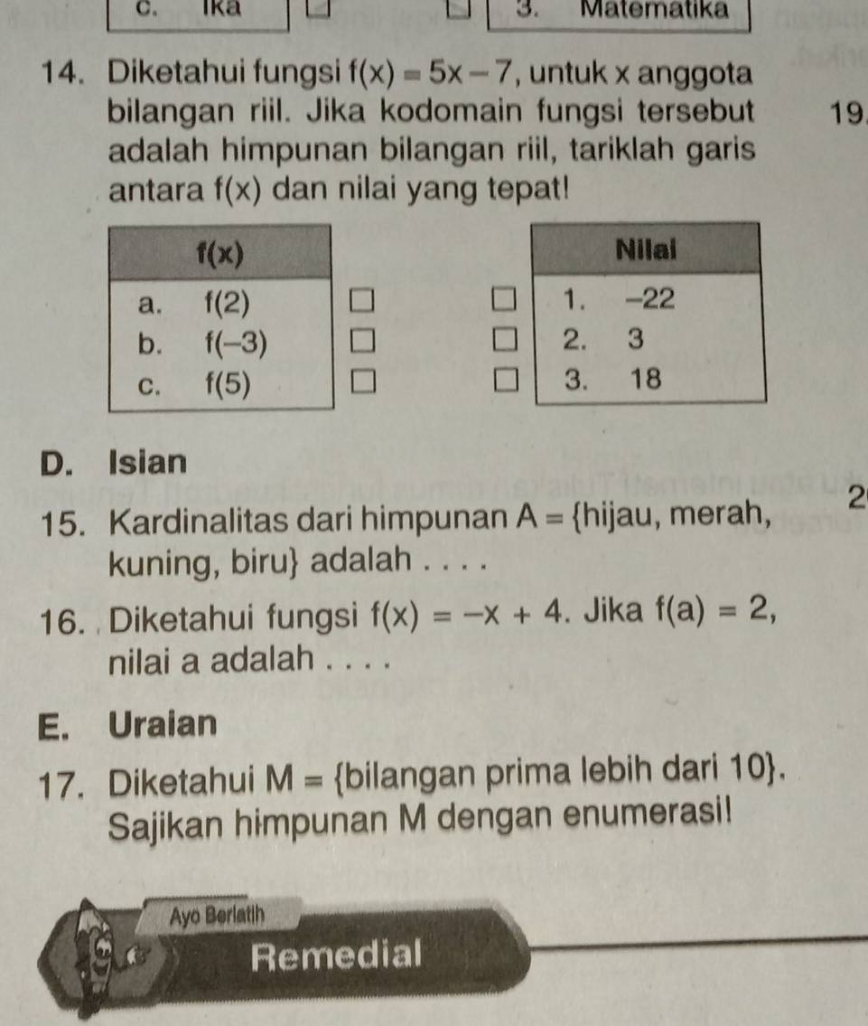 Ika 3. Matematika
14. Diketahui fungsi f(x)=5x-7 , untuk x anggota
bilangan riil. Jika kodomain fungsi tersebut 19
adalah himpunan bilangan riil, tariklah garis
antara f(x) dan nilai yang tepat!

□
□

D. Isian
15. Kardinalitas dari himpunan A= hijau, merah, 2
kuning, biru adalah . . . .
16. Diketahui fungsi f(x)=-x+4. Jika f(a)=2,
nilai a adalah . . . .
E. Uraian
17. Diketahui M= bilangan prima lebih dari 10.
Sajikan himpunan M dengan enumerasi!
Ayo Berlatih
Remedial