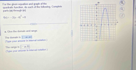 For the given equation and graph of the 
quadratic function, do each of the following. Complete 
parts (a) through (e)
f(x)=-2(x-4)^2+8
a. Give the domain and range 
The domain is (-∈fty ,∈fty )
(Type your answer in interval notation.) 
The range is (-∈fty ,8)
(Type your answer in interval notation.)