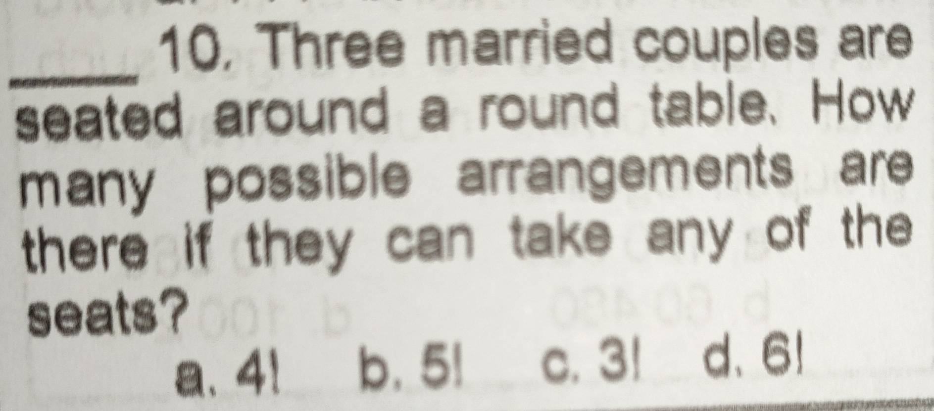 10, Three married couples are
_
seated around a round table. How
many possible arrangements are 
there if they can take any of the 
seats?
a. 4!
b. 5!
c. 3! d、 6!