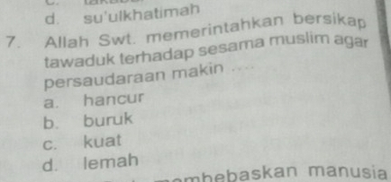 d. su'ulkhatimah
7. Allah Swt. memerintahkan bersikap
tawaduk terhadap sesama muslim agar
persaudaraan makin ....
a. hancur
b. buruk
c. kuat
d. lemah
m b e askan manusia