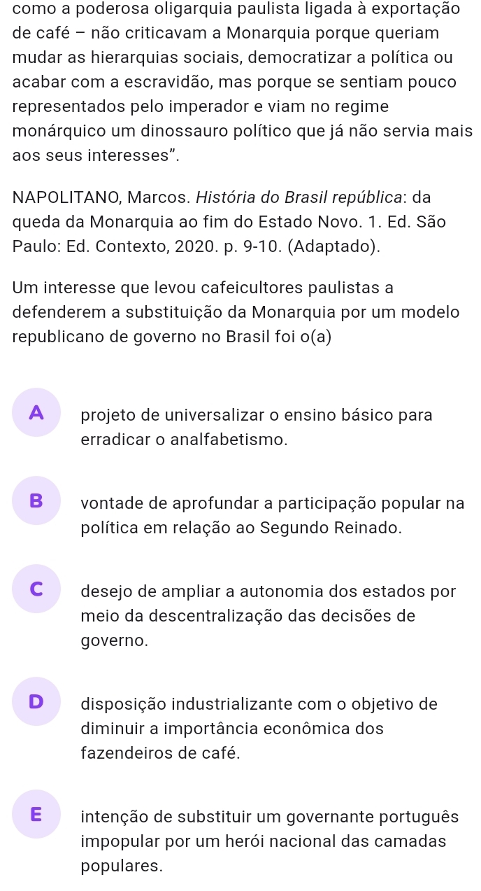 como a poderosa oligarquia paulista ligada à exportação
de café - não criticavam a Monarquia porque queriam
mudar as hierarquias sociais, democratizar a política ou
acabar com a escravidão, mas porque se sentiam pouco
representados pelo imperador e viam no regime
monárquico um dinossauro político que já não servia mais
aos seus interesses”.
* NAPOLITANO, Marcos. História do Brasil república: da
queda da Monarquia ao fim do Estado Novo. 1. Ed. São
Paulo: Ed. Contexto, 2020. p. 9-10. (Adaptado).
Um interesse que levou cafeicultores paulistas a
defenderem a substituição da Monarquia por um modelo
republicano de governo no Brasil foi o(a)
A projeto de universalizar o ensino básico para
erradicar o analfabetismo.
B vontade de aprofundar a participação popular na
política em relação ao Segundo Reinado.
cá desejo de ampliar a autonomia dos estados por
meio da descentralização das decisões de
governo.
D disposição industrializante com o objetivo de
diminuir a importância econômica dos
fazendeiros de café.
E intenção de substituir um governante português
impopular por um herói nacional das camadas
populares.