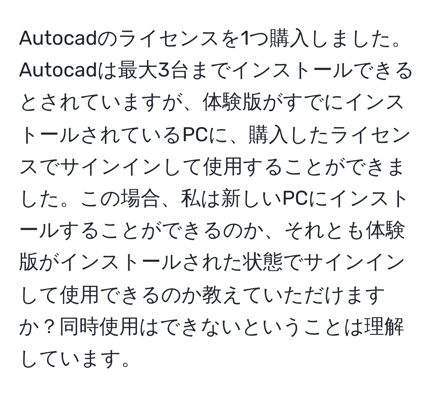 Autocadのライセンスを1つ購入しました。Autocadは最大3台までインストールできるとされていますが、体験版がすでにインストールされているPCに、購入したライセンスでサインインして使用することができました。この場合、私は新しいPCにインストールすることができるのか、それとも体験版がインストールされた状態でサインインして使用できるのか教えていただけますか？同時使用はできないということは理解しています。