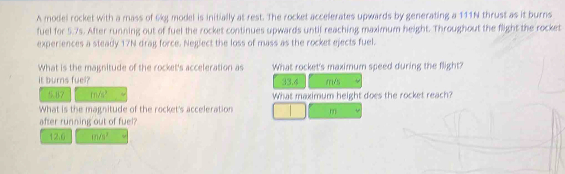 A model rocket with a mass of 6kg model is initially at rest. The rocket accelerates upwards by generating a 111N thrust as it burns 
fuel for 5.7s. After running out of fuel the rocket continues upwards until reaching maximum height. Throughout the flight the rocket 
experiences a steady 17N drag force. Neglect the loss of mass as the rocket ejects fuel. 
What is the magnitude of the rocket's acceleration as What rocket's maximum speed during the flight? 
it burns fuel? 33.4 m/s
5.87 m/s² What maximum height does the rocket reach? 
What is the magnitude of the rocket's acceleration
m
after running out of fuel?
12.6 m/s^2