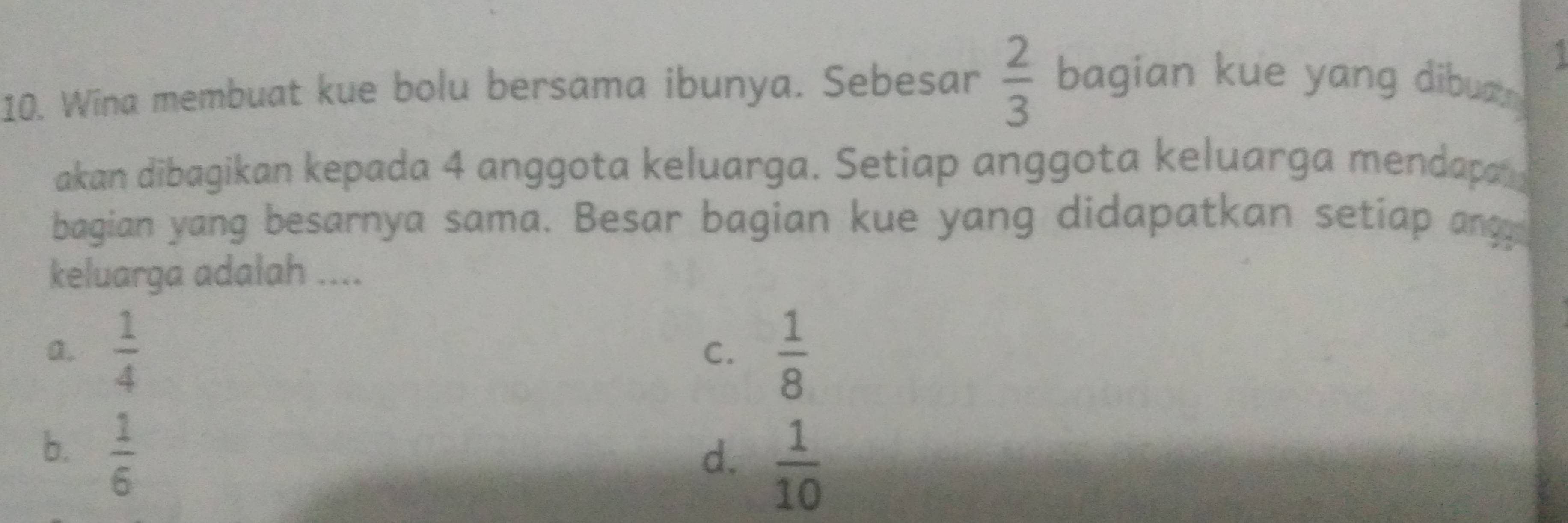 Wina membuat kue bolu bersama ibunya. Sebesar  2/3  bagian kue yang dibua 
akan dibagikan kepada 4 anggota keluarga. Setiap anggota keluarga mendapa 
bagian yang besarnya sama. Besar bagian kue yang didapatkan setiap angy
keluarga adalah ....
a.  1/4   1/8 
C.
b.  1/6 
d.  1/10 