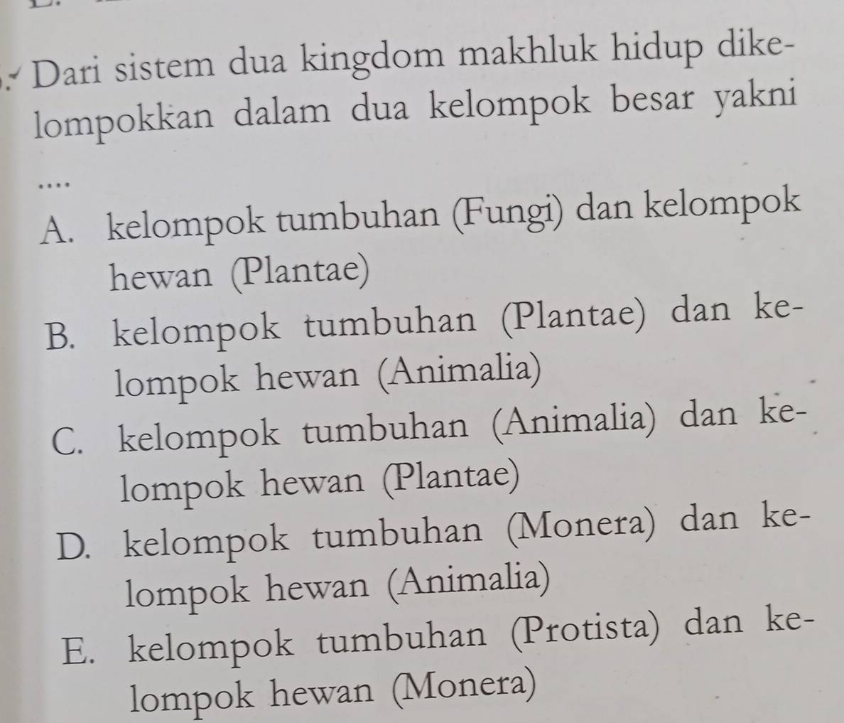 Dari sistem dua kingdom makhluk hidup dike-
lompokkan dalam dua kelompok besar yakni
…
A. kelompok tumbuhan (Fungi) dan kelompok
hewan (Plantae)
B. kelompok tumbuhan (Plantae) dan ke-
lompok hewan (Animalia)
C. kelompok tumbuhan (Animalia) dan ke-
lompok hewan (Plantae)
D. kelompok tumbuhan (Monera) dan ke-
lompok hewan (Animalia)
E. kelompok tumbuhan (Protista) dan ke-
lompok hewan (Monera)