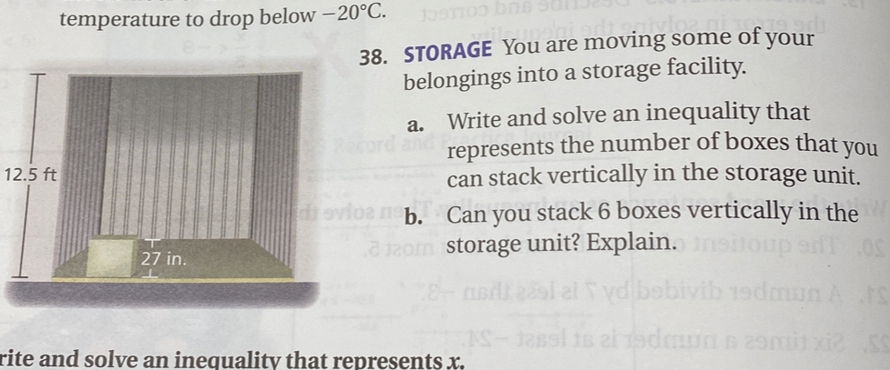 temperature to drop below -20°C. 
38. STORAGE You are moving some of your 
belongings into a storage facility. 
a. Write and solve an inequality that 
represents the number of boxes that you
12.5 ftcan stack vertically in the storage unit. 
b. Can you stack 6 boxes vertically in the 
storage unit? Explain. 
rite and solve an inequality that represents x.