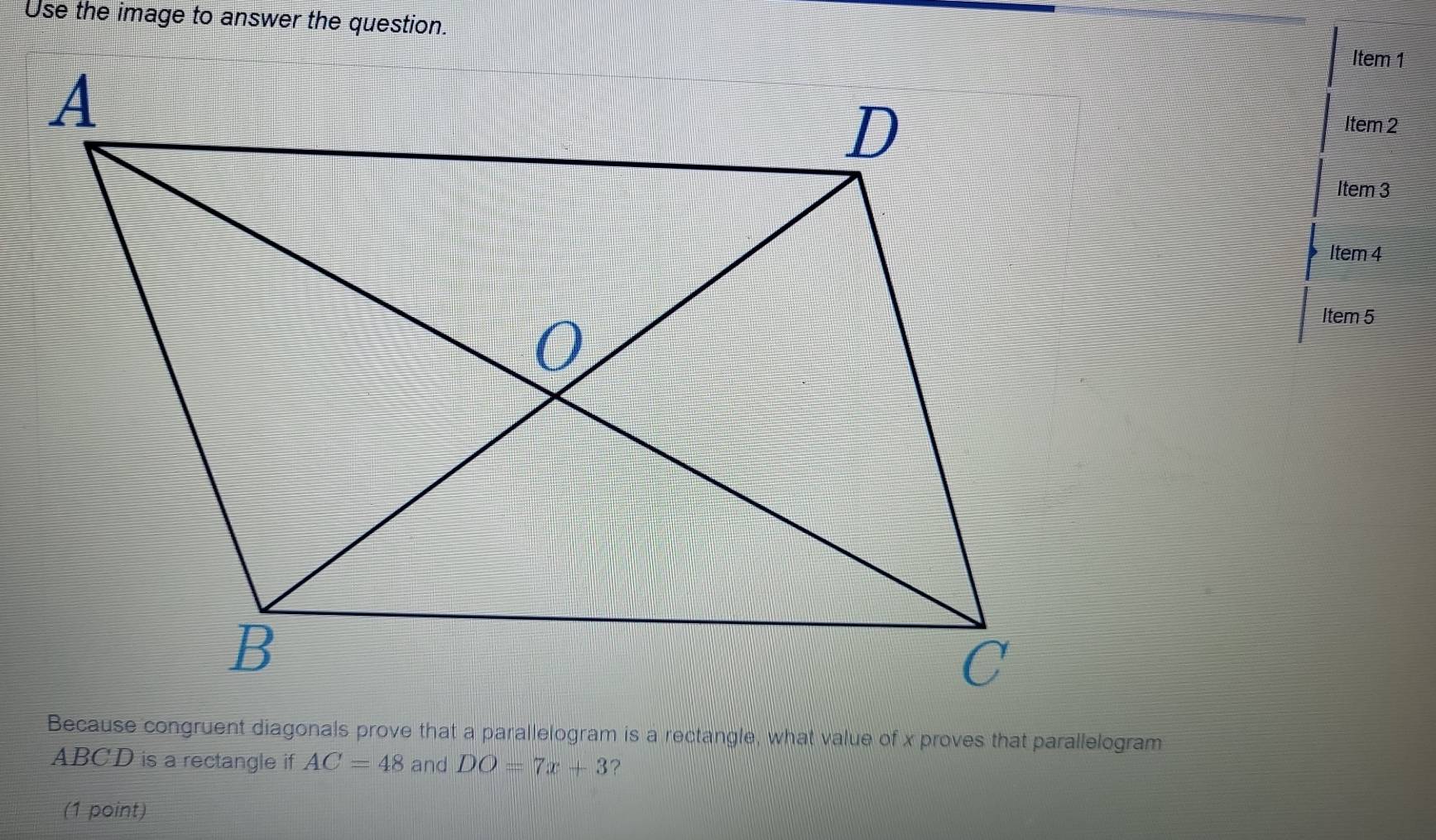 Use the image to answer the question. 
Item 1 
Item 2 
Item 3 
Item 4 
Item 5 
Because congruent diagonals prove that a parallelogram is a rectangle, what value of x proves that parallelogram
ABCD is a rectangle if AC=48 and DO=7x+3 ? 
(1 point)