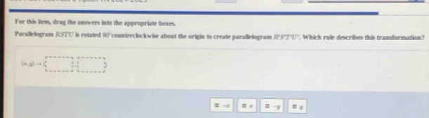 For this item, drag the answers into the appropriate boxes. 
Parallelogram RSTU is rotated 90° counterclockwise about the origin to create parallelogram RSTU. Which rule describes this transformation?
(x,y)to (□ ,□ )
= -7 # z # -1 =
