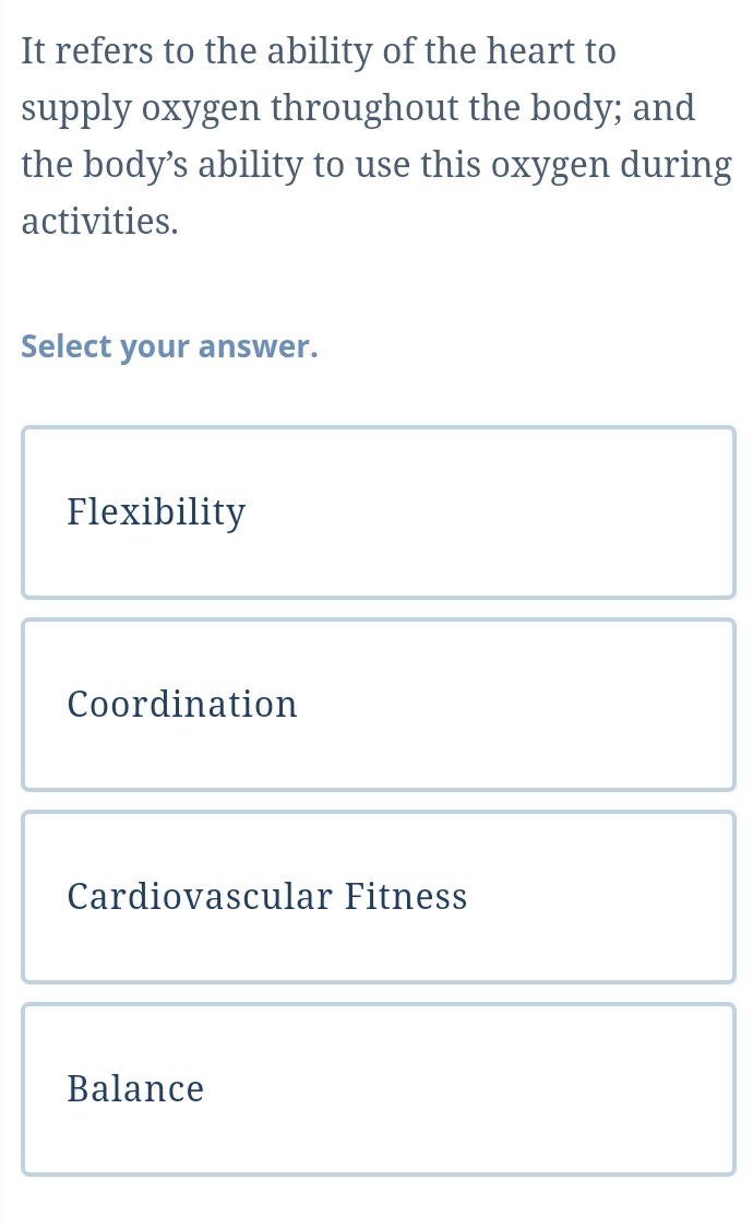 It refers to the ability of the heart to
supply oxygen throughout the body; and
the body’s ability to use this oxygen during
activities.
Select your answer.
Flexibility
Coordination
Cardiovascular Fitness
Balance