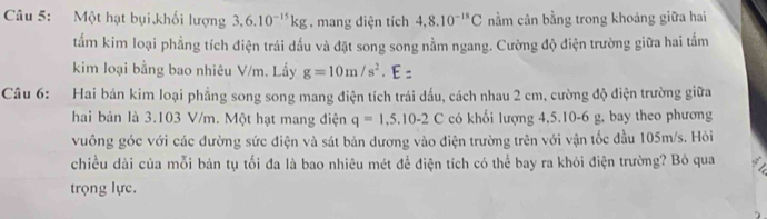 Một hạt bụi khối lượng 3, 6.10^(-15)kg , mang diện tích 4,8.10^(-18)C nằm cân bằng trong khoảng giữa hai 
tẩm kim loại phẳng tích điện trái dấu và đặt song song nằm ngang. Cường độ điện trường giữa hai tấm 
kim loại bằng bao nhiêu V/m. Lấy g=10m/s^2. E: 
Câu 6: Hai bản kim loại phẳng song song mang điện tích trái dấu, cách nhau 2 cm, cường độ điện trường giữa 
hai bản là 3.103 V/m. Một hạt mang điện q=1,5.10-2C có khối lượng 4, 5.10-6 g, bay theo phương 
vuông góc với các đường sức điện và sát bản dương vào điện trường trên với vận tốc đầu 105m/s. Hỏi 
chiều dài của mỗi bản tụ tối đa là bao nhiêu mét để điện tích có thể bay ra khỏi điện trường? Bỏ qua 
trọng lực.