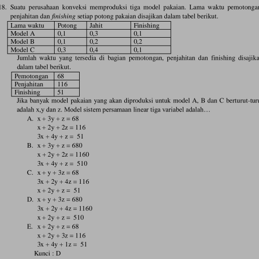 Suatu perusahaan konveksi memproduksi tiga model pakaian. Lama waktu pemotonga
penjahitan dan finishing setiap potong pakaian disajikan dalam tabel berikut.
Jumlah waktu yang tersedia di bagian pemotongan, penjahitan dan finishing disajika
dalam tabel berikut.
Jika banyak model pakaian yang akan diproduksi untuk model A, B dan C berturut-tur
adalah x, y dan z. Model sistem persamaan linear tiga variabel adalah…
A. x+3y+z=68
x+2y+2z=116
3x+4y+z=51
B. x+3y+z=680
x+2y+2z=1160
3x+4y+z=510
C. x+y+3z=68
3x+2y+4z=116
x+2y+z=51
D. x+y+3z=680
3x+2y+4z=1160
x+2y+z=510
E. x+2y+z=68
x+2y+3z=116
3x+4y+1z=51
Kunci : D