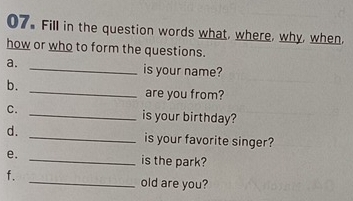 Fill in the question words what, where, why, when, 
how or who to form the questions. 
a. _is your name? 
_ 
b. 
are you from? 
C. _is your birthday? 
d. _is your favorite singer? 
e. 
_is the park? 
f. 
_old are you?