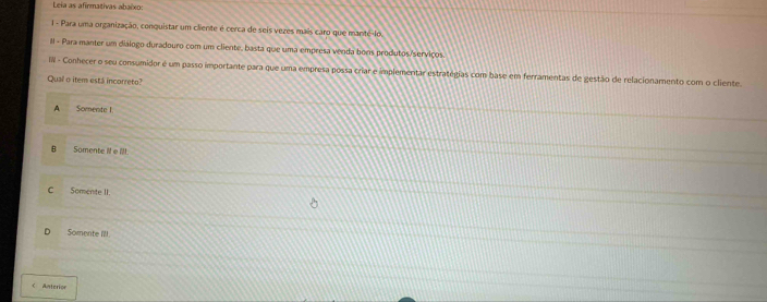 Leia as afirmativas abaixo:
1 - Para uma organização, conquistar um cliente é cerca de seis vezes mais caro que manté-lo.
II - Para manter um diálogo duradouro com um cliente, basta que uma empresa venda bons produtos/serviços
IIII - Conhecer o seu consumidor é um passo importante para que uma empresa possa criar e implementar estratégias com base em ferramentas de gestão de relacionamento com o cliente.
Qual o item está incorreto?
A Somente I
B Somente ill e lll.
C Somente II
D Somente I'll.
C Anterion