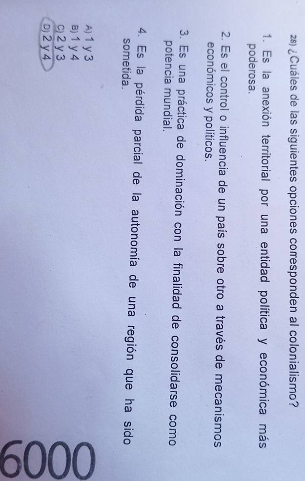¿Cuáles de las siguientes opciones corresponden al colonialismo?
1. Es la anexión territorial por una entidad política y económica más
poderosa.
2. Es el control o influencia de un país sobre otro a través de mecanismos
económicos y políticos.
3. Es una práctica de dominación con la finalidad de consolidarse como
potencia mundial.
4. Es la pérdida parcial de la autonomía de una región que ha sido
sometida.
A) 1y3
B) 1 y 4
c) 2 y3
D) 2y 4
8