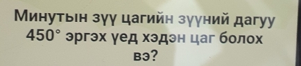 Минутвін зγу цагийн зууний дагуy
450° эргэх γед хэдэн цаг болох
B3?