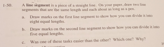 A line segment is a piece of a straight line. On your paper, draw two line
1-50. segments that are the same length and each about as long as a pen.
a. Draw marks on the first line segment to show how you can divide it into
eight equal lengths.
b. Draw marks on the second line segment to show how you can divide it into
five equal lengths.
c. Was one of these tasks easier than the other? Which one? Why?
25