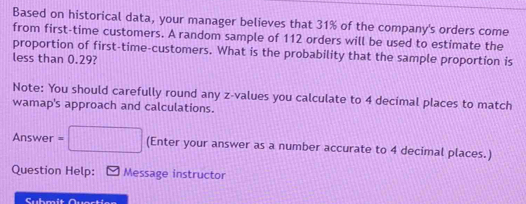 Based on historical data, your manager believes that 31% of the company's orders come 
from first-time customers. A random sample of 112 orders will be used to estimate the 
proportion of first-time-customers. What is the probability that the sample proportion is 
less than 0.29? 
Note: You should carefully round any z-values you calculate to 4 decimal places to match 
wamap's approach and calculations. 
Answer =□ (Enter your answer as a number accurate to 4 decimal places.) 
Question Help: Message instructor