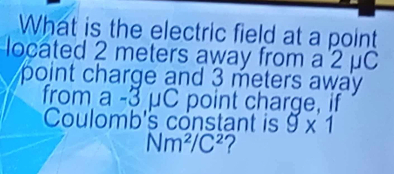 What is the electric field at a point 
located 2 meters away from a 2 μC
point charge and 3 meters away . 
from -3uc point charge, if 
Coulomb's constant is 9* 1
Nm^2/C^2