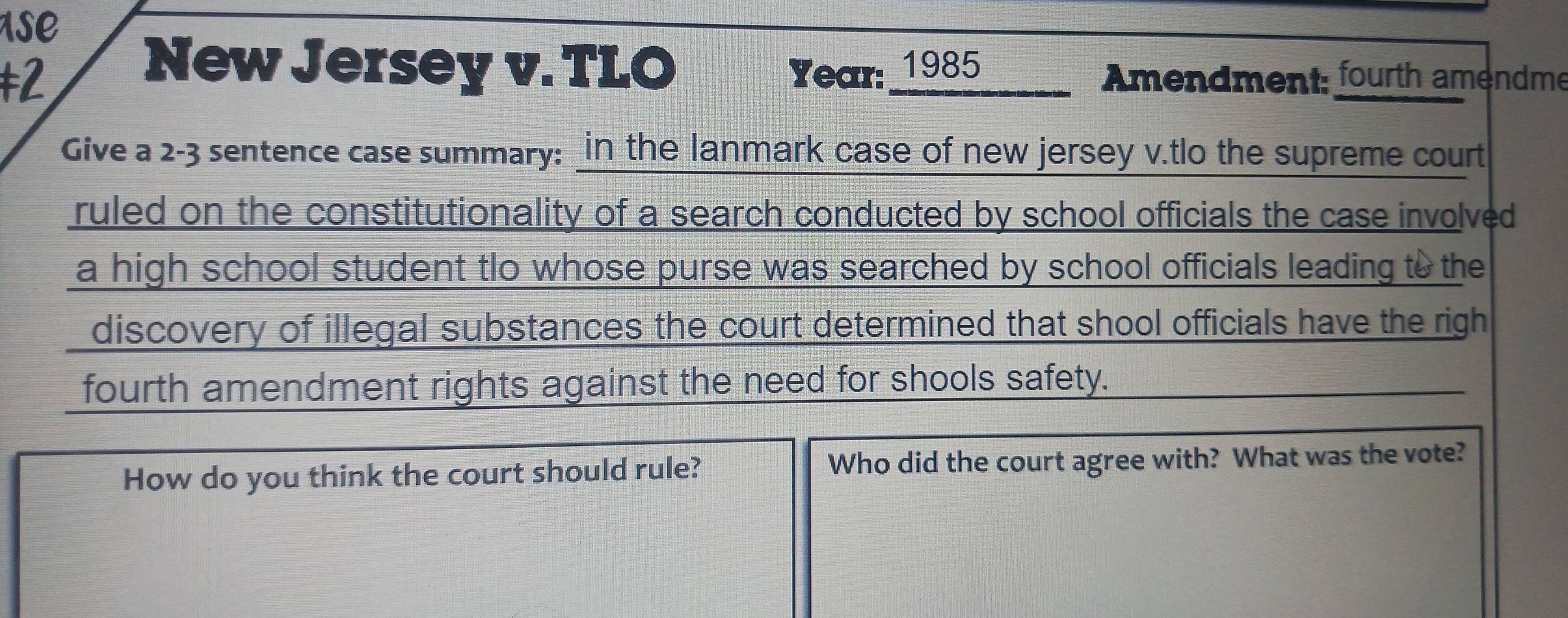 se 
New Jersey v. TLO 
‡2 Year: 1985_____ Amendment: fourth amendme 
Give a 2-3 sentence case summary: in the lanmark case of new jersey v.tlo the supreme court 
ruled on the constitutionality of a search conducted by school officials the case involved 
a high school student tlo whose purse was searched by school officials leading to the 
discovery of illegal substances the court determined that shool officials have the righ 
fourth amendment rights against the need for shools safety. 
How do you think the court should rule? Who did the court agree with? What was the vote?