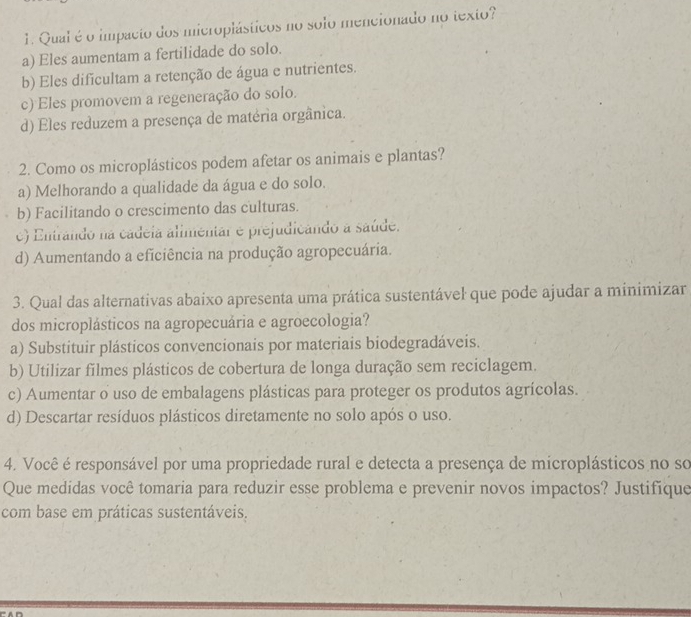 Qual é o impacto dos microplásticos no solo mencionado no texto?
a) Eles aumentam a fertilidade do solo.
b) Eles dificultam a retenção de água e nutrientes.
c) Eles promovem a regeneração do solo.
d) Eles reduzem a presença de matéria orgânica.
2. Como os microplásticos podem afetar os animais e plantas?
a) Melhorando a qualidade da água e do solo.
b) Facilitando o crescimento das culturas.
c) Entrando na cádeia alimentar e prejudicando a saúde.
d) Aumentando a eficiência na produção agropecuária.
3. Qual das alternativas abaixo apresenta uma prática sustentável que pode ajudar a minimizar
dos microplásticos na agropecuária e agroecologia?
a) Substituir plásticos convencionais por materiais biodegradáveis.
b) Utilizar filmes plásticos de cobertura de longa duração sem reciclagem.
c) Aumentar o uso de embalagens plásticas para proteger os produtos agrícolas.
d) Descartar resíduos plásticos diretamente no solo após o uso.
4. Você é responsável por uma propriedade rural e detecta a presença de microplásticos no so
Que medidas você tomaria para reduzir esse problema e prevenir novos impactos? Justifique
com base em práticas sustentáveis.