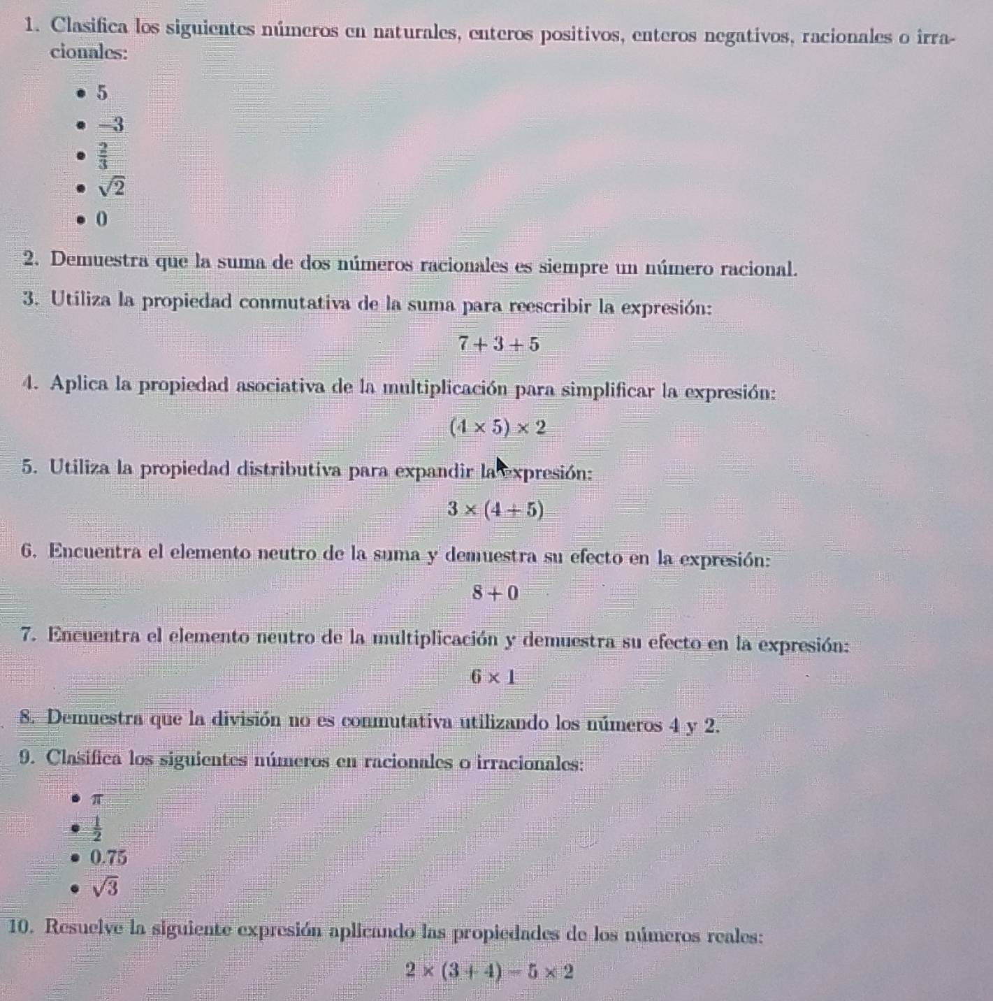 Clasifica los siguientes números en naturales, enteros positivos, enteros negativos, racionales o irra-
cionales:
5
-3
 2/3 
sqrt(2)
0
2. Demuestra que la suma de dos números racionales es siempre un número racional.
3. Utiliza la propiedad conmutativa de la suma para reescribir la expresión:
7+3+5
4. Aplica la propiedad asociativa de la multiplicación para simplificar la expresión:
(4* 5)* 2
5. Utiliza la propiedad distributiva para expandir la expresión:
3* (4+5)
6. Encuentra el elemento neutro de la suma y demuestra su efecto en la expresión:
8+0
7. Encuentra el elemento neutro de la multiplicación y demuestra su efecto en la expresión:
6* 1
8. Demuestra que la división no es conmutativa utilizando los números 4 y 2.
9. Clasifica los siguientes números en racionales o irracionales:
π
 1/2 
0.75
sqrt(3)
10. Resuelve la siguiente expresión aplicando las propiedades de los números reales:
2* (3+4)-5* 2