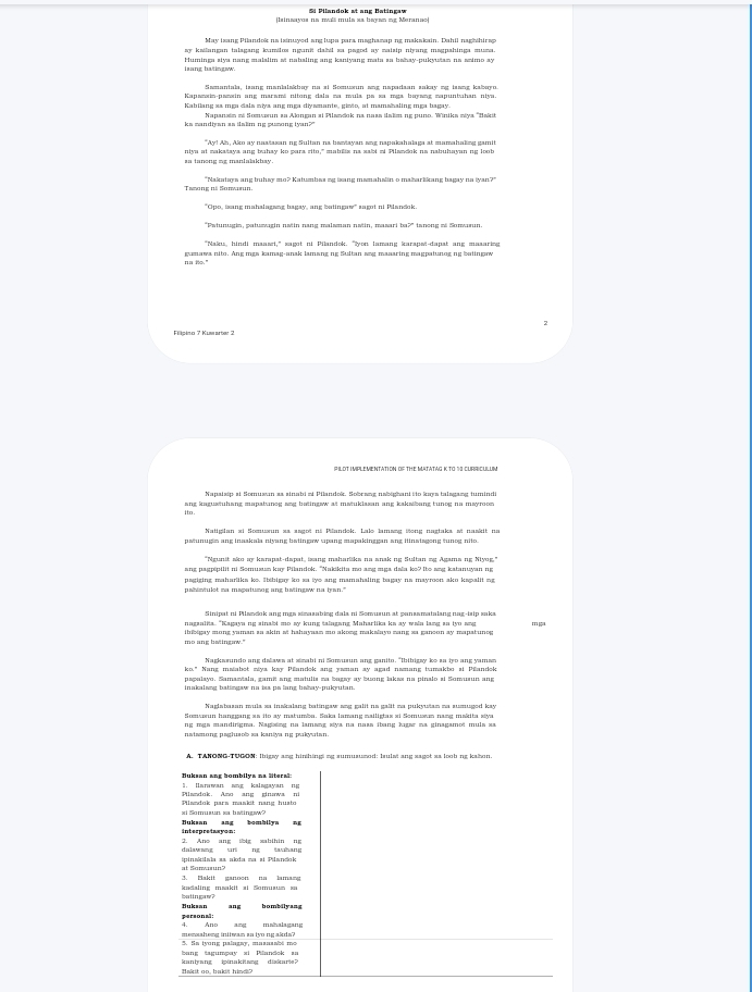 linsayos na ms mula sa bayan ng Meranao
May isang Pilandok na isinuyed ang lupa para maghamaping makakain. Dahil naghihirsp
ay kailangan talagang kumilos ngunit dabil za pagod ay maisip niyang magpahinga muma.
Huminga siya nang malalim st nabaling ang kaniyang mata za bahay-pukywiam na swimo ay
laang batingww.
Samantala, isang manialakbay na si Somusun ang napadaan sakay mg lasng kabayo
Kapnrin-onrein une maramé oltone dala na mula on sa mea baraoe mapuntatan niva.
Kabilang ss mga dals niya ang mẹa diysmante, gimto, at mamahaling mga bagay.
ks mandiyan as ilsliming pusong iyan?"  Napanain mi Somsæun aa Akongan ai Pilasdok na naas ilalim ng puno. Winika miya ''Bakić
"Ay! Ah, Ako ay nas/lasan ng Sultan na bawiayan ang napakahalaga at mamahaking gamit
aa tanong mg manlalakbay. niya at makašaya ang buhay ko para rito," mabilis na sabi mi Pilasdok na nabuhayan ng loob
"Makatays ang buhsy mo? Katumbas sg izang mamahalin o makarlikang bagay na iyan?"
'Cpo, isang mahalagang bagay, ang batingaw'' sagot ni Pilandok
"Pstunugin, patuæwagin nwtin nang malsman natin, masari ba?" tanong m& Sonwaun.
"Nains, hindi maaad," sagot ni Pilandok. "yon lamang karapei-dapat ang masarie
na to." gumawa nito. Ang mgs kamag-anak lamang ng Sultan sg masaring magpatunog ng batingow
7
PILOT MPLEMENTATION OF THE MATATAG K TO 1 CURRICULUM
Napaisip at Somusan as sinabi mi Pilandok. Sobrang nabighani ito kays talagang tumindi
ang kagustuhang mapatuneg ang batingaw at matuklasan ang kakaibang tunog na mayroos 
Natigilan si Somusun sa asgoi ni Pilandek. Lale lamang tong nagtaka si naskit na
"Ngunit ako ay karapat-dspat, isang maharliks na snak ng Sultan sg Agama ng Niy
pagiging maharliks ke. Ibibigay ko sa tyo ang mamahaling bagay na mayroon ako kspalit ag
Sinipat ni Pilasdok ang mgs simazabing dala ni Somusun at pansamatalang nag-isip saka
muszulia. "Kasyu ns sinali me my kune talusone Muhartika kn ay woln larw so to nw m
mo ang betingaw."
Nagkssundo ang dalaws at simabi ni Somusun ang ganito. "Ibibigsy ko sa iyo ang yamas
ko." Nang maiabot miya kay Pillandok ang yaman ay agad namang tumakbo si Pillandok
papalayo. Samasiala, gamit ang matulis na bagay ay buơng lakas na pinalo si Somusun ang
Somsoun hanggang ss ito ay matumba. Saka lamang mailigtas si Somusun nang makita siya
rg mgs mandingma. Nagising na lamang siya na naas ibang ligar na ginagamot mula sa
A. TANONG-TUGON: Ibigay ang hinihingi ng sumusumod: Isulsi ang saget sa loob ng kahon
|. Iarawan ang kalngayan tg
Pilssdok. Amo ang ginowa ni
zi Somuaun za batingsw?
interpretawyon: Buksan ang bombilya nE
3. Ane ang ibig sabihin ng
dalawang uri ng tauhang
at Sonworun9 ipinakilaka aa nka ma ai Pilančk
3. Bakit sanoon no lamar
bou t in gaw  ? kadaling maakit ai Somusum za
pereona : ang mahalagang
5. Sn tyong palagay, masnaabé mo memeaheng initwan as tyo ng akda?
bang tagumpay xi Pilandok zu kanlyang ipinakitang diskari?
Bakit oo, bakdt hind?