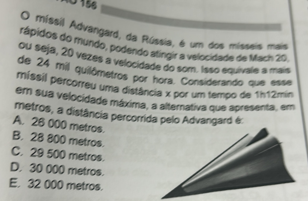 AO 156
O míssil Advangard, da Rússia, é um dos mísseis mais
rápidos do mundo, podendo atingir a velocidade de Mach 20,
ou seja, 20 vezes a velocidade do som. Isso equivale a mais
de 24 mil quilômetros por hora. Considerando que esse
missil percorreu uma distância x por um tempo de 1h12min
em sua velocidade máxima, a alternativa que apresenta, em
metros, a distância percorrida pelo Advangard é:
A. 28 000 metros.
B. 28 800 metros.
C. 29 500 metros.
D. 30 000 metros.
E. 32 000 metros.