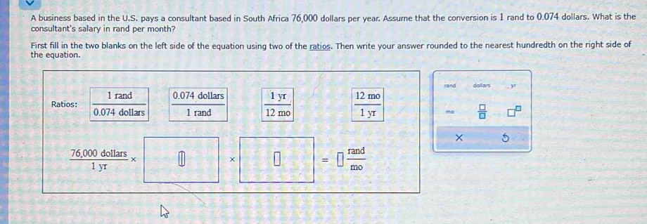 A business based in the U.S. pays a consultant based in South Africa 76,000 dollars per year. Assume that the conversion is 1 rand to 0.074 dollars. What is the 
consultant's salary in rand per month? 
First fill in the two blanks on the left side of the equation using two of the ratios. Then write your answer rounded to the nearest hundredth on the right side of 
the equation. 
rand dolars 
. y 
Ratios:  1rand/0.074dollars   (0.074dollars)/1rand   1yr/12mo   12mo/1yr  mo  □ /□   a 
× 5
 (76,000dollars)/1yr * □ |x| □ : =□  rand/mo 