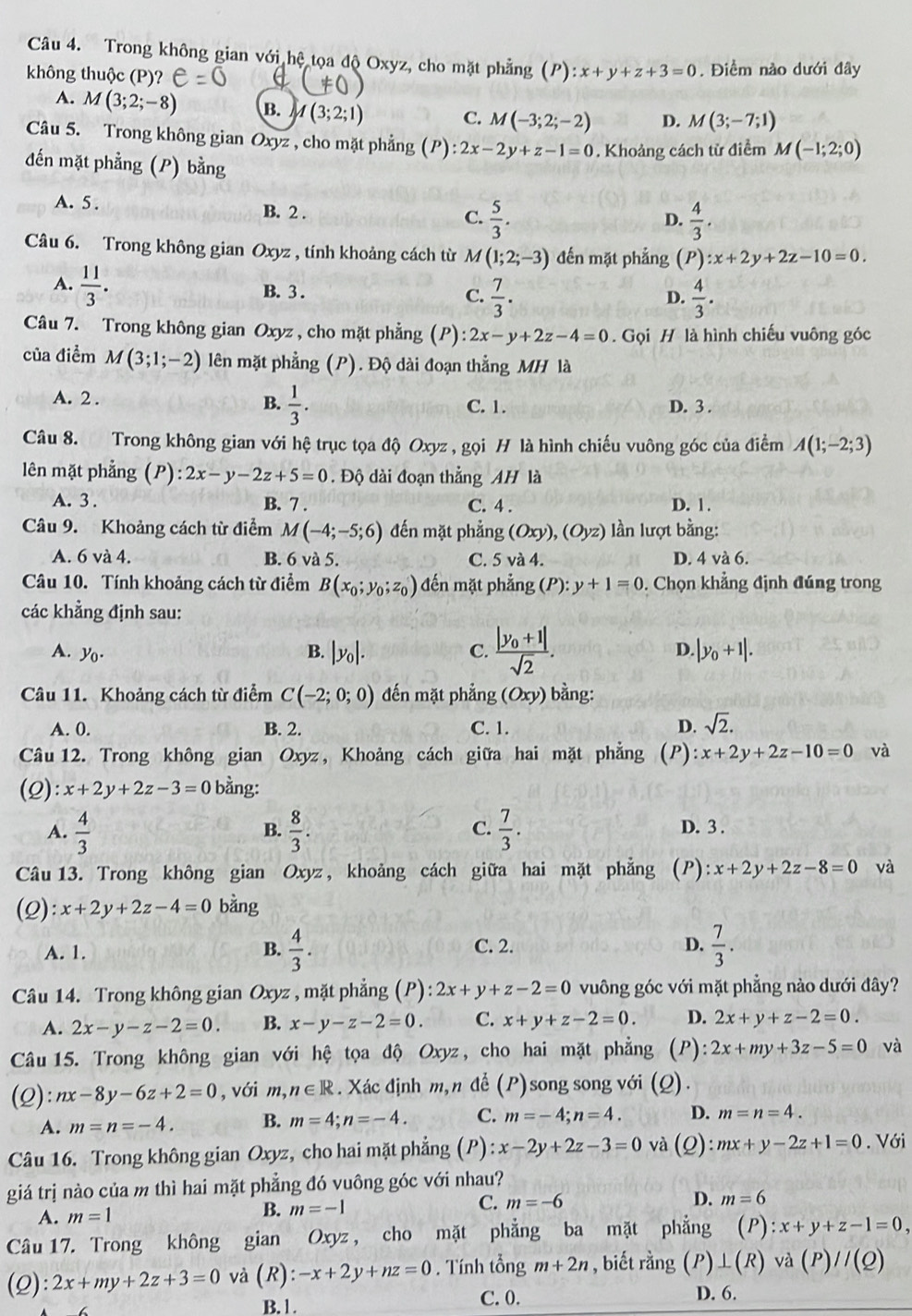 Trong không gian với hệ tọa độ Oxyz, cho mặt phẳng (P):x+y+z+3=0
không thuộc (P)? . Điểm nào dưới đây
A. M(3;2;-8) B. M(3;2;1)
C. M(-3;2;-2) D. M(3;-7;1)
Câu 5. Trong không gian Oxyz , cho mặt phẳng (P):2x-2y+z-1=0. Khoảng cách từ điểm M(-1;2;0)
đến mặt phẳng (P) bằng
A. 5 . B. 2 .
C.  5/3 .  4/3 .
D.
Câu 6. Trong không gian Oxyz , tính khoảng cách từ M(1;2;-3) đến mặt phẳng (P):x+2y+2z-10=0.
A.  11/3 . B. 3 . C.  7/3 .  4/3 .
D.
Câu 7. Trong không gian Oxyz , cho mặt phẳng (P) :2x-y+2z-4=0. Gọi H là hình chiếu vuông góc
của điểm M(3;1;-2) lên mặt phẳng (P). Độ dài đoạn thẳng MH là
B.  1/3 .
A. 2 . C. 1. D. 3 .
Câu 8. Trong không gian với hệ trục tọa độ Oxyz , gọi H là hình chiếu vuông góc của điểm A(1;-2;3)
lên mặt phẳng (P) :2x-y-2z+5=0. Độ dài đoạn thẳng AH là
A. 3 . B. 7 . C. 4 . D. 1 .
Câu 9. Khoảng cách từ điểm M(-4;-5;6) đến mặt phẳng (Oxy),(Oyz) ần lượt bằng:
A. 6 và 4. B. 6 và 5. C. 5 và 4. D. 4 và 6.
Câu 10. Tính khoảng cách từ điểm B(x_0;y_0;z_0) đến mặt phẳng (P):y+1=0. Chọn khẳng định đúng trong
các khẳng định sau:
D.
A. y_0. B. |y_0|. C. frac |y_0+1|sqrt(2). |y_0+1|.
Câu 11. Khoảng cách từ điểm C(-2;0;0) đến mặt phẳng (Oxy) bằng:
A. 0. B. 2. C. 1. D. sqrt(2).
Câu 12. Trong không gian Oxyz, Khoảng cách giữa hai mặt phẳng (P) x+2y+2z-10=0 và
(2) x+2y+2z-3=0 bằng:
A.  4/3   8/3 .  7/3 . D. 3 .
B.
C.
Câu 13. Trong không gian Oxyz, khoảng cách giữa hai mặt phẳng (P): x+2y+2z-8=0 và
(2) :x+2y+2z-4=0 bằng
B. C. 2. D.
A. 1  4/3 .  7/3 .
Câu 14. Trong không gian Oxyz , mặt phẳng (P):2x+y+z-2=0 vuông góc với mặt phẳng nào dưới đây?
A. 2x-y-z-2=0. B. x-y-z-2=0. C. x+y+z-2=0. D. 2x+y+z-2=0.
Câu  15. Trong không gian với hệ tọa độ Oxyz, cho hai mặt phẳng (P) 2x+my+3z-5=0 và
(2): nx-8y-6z+2=0 , với m, ,n∈ R. Xác định m,n để (P)song song với (Q).
A. m=n=-4. B. m=4;n=-4. C. m=-4;n=4. D. m=n=4.
Câu 16. Trong không gian Oxyz, cho hai mặt phẳng (P) :x-2y+2z-3=0 và (2) :mx+y-2z+1=0. Với
giá trị nào của m thì hai mặt phẳng đó vuông góc với nhau?
A. m=1 B. m=-1 C. m=-6
D. m=6
Câu 17. Trong không gian Oxyz , cho mặt phẳng ba mặt phẳng (P):x+y+z-1=0,
(2): 2x+my+2z+3=0 và (R):-x+2y+nz=0. Tính tổng m+2n , biết rằng (P)⊥ (R)va(P)//(Q)
B.1. C. 0. D. 6.