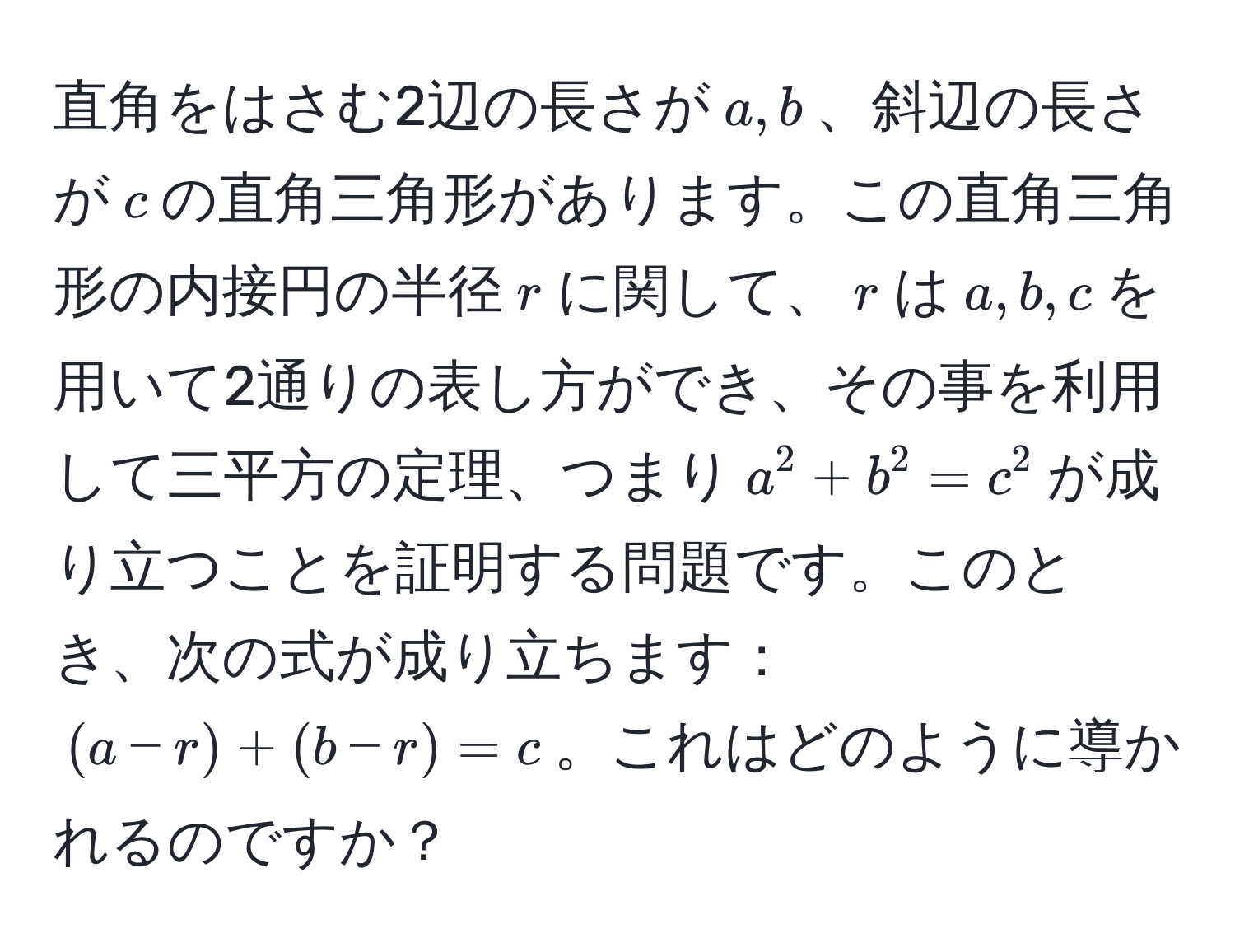 直角をはさむ2辺の長さが$a,b$、斜辺の長さが$c$の直角三角形があります。この直角三角形の内接円の半径$r$に関して、$r$は$a,b,c$を用いて2通りの表し方ができ、その事を利用して三平方の定理、つまり$a^2 + b^2 = c^2$が成り立つことを証明する問題です。このとき、次の式が成り立ちます：$ (a - r) + (b - r) = c $。これはどのように導かれるのですか？