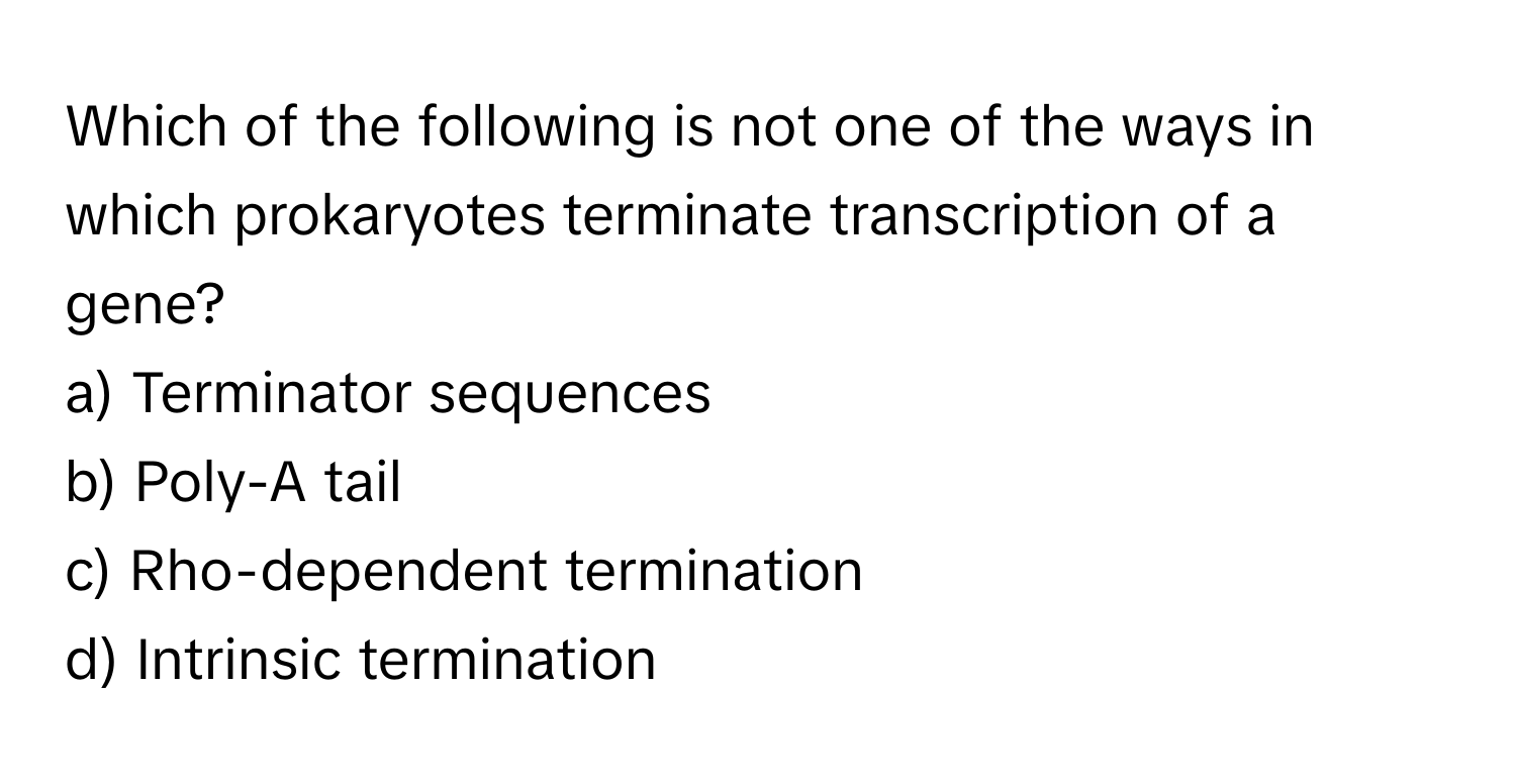 Which of the following is not one of the ways in which prokaryotes terminate transcription of a gene?

a) Terminator sequences
b) Poly-A tail
c) Rho-dependent termination
d) Intrinsic termination