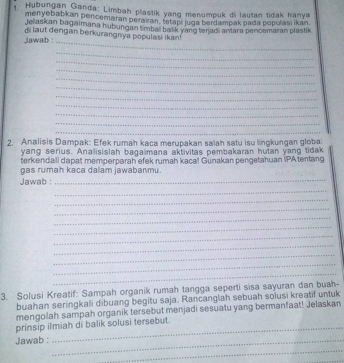 Hubungan Ganda: Limbah plastik yang menumpuk di lautan tidak hanya 
menyebabkan pencemaran perairan, tetapi juga berdampak pada populasi ikan. 
Jelaskan bagaimana hubungan timbal balik yang terjadi antara pencemaran plastik 
di laut dengan berkurangnya populasi ikan! 
Jawab :_ 
_ 
_ 
_ 
_ 
_ 
_ 
_ 
_ 
_ 
_ 
2. Analisis Dampak: Efek rumah kaca merupakan salah satu isu lingkungan globa 
yang serius. Analisislah bagaimana aktivitas pembakaran hutan yang tidak 
terkendali dapat memperparah efek rumah kaca! Gunakan pengetahuan IPA tentang 
gas rumah kaca dalam jawabanmu. 
Jawab : 
_ 
_ 
_ 
_ 
_ 
_ 
_ 
_ 
_ 
_ 
_ 
3. Solusi Kreatif: Sampah organik rumah tangga seperti sisa sayuran dan buah- 
buahan seringkali dibuang begitu saja. Rancanglah sebuah solusi kreatif untuk 
mengolah sampah organik tersebut menjadi sesuatu yang bermanfaat! Jelaskan 
prinsip ilmiah di balik solusi tersebut. 
Jawab :_ 
_ 
_