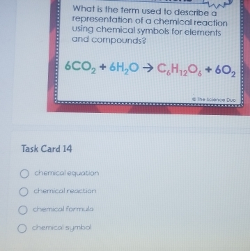 What is the term used to describe a
representation of a chemical reaction
using chemical symbols for elements .
and compounds?
6CO_2+6H_2Oto C_6H_12O_6+6O_2
@ The Science Duo
Task Card 14
chemical equation
chemical reaction
chemical formula
chemical symbol