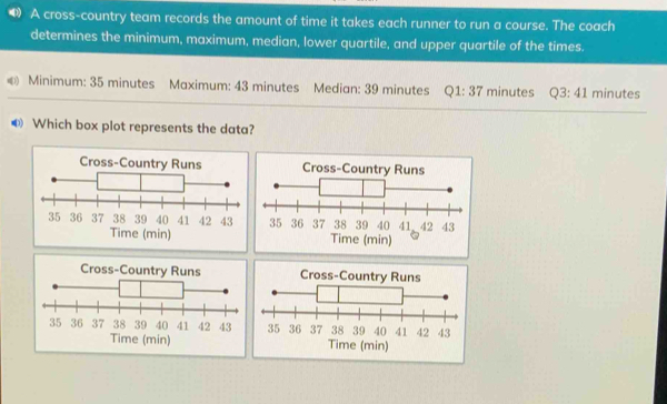 A cross-country team records the amount of time it takes each runner to run a course. The coach 
determines the minimum, maximum, median, lower quartile, and upper quartile of the times. 
« Minimum: 35 minutes Maximum: 43 minutes Median: 39 minutes Q1:37 minutes Q3:41 minutes
❸ Which box plot represents the data? 
Time (min) 
Cross-Coun 
Time (min)Time (min)