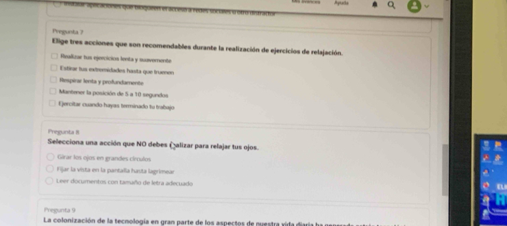 Ayuda
treaalar apéicaciones que bloqueen et accest
Pregunta 7
Elige tres acciones que son recomendables durante la realización de ejercicios de relajación.
Realizar tus ejercicios lenta y suavemente
Estirar tus extremidades hasta que truenen
Respirar lenta y profundamente
Mantener la posición de 5 a 10 segundos
Ejercitar cuando hayas terminado tu trabajo
Pregunta 8
Selecciona una acción que NO debes (alizar para relajar tus ojos.
Girar los ojos en grandes círculos
Fijar la vista en la pantalla hasta lagrimear
Leer documentos con tamaño de letra adecuado
a
Pregunta 9
La colonización de la tecnología en gran parte de los aspectos de nuestra vida diaria ha ge