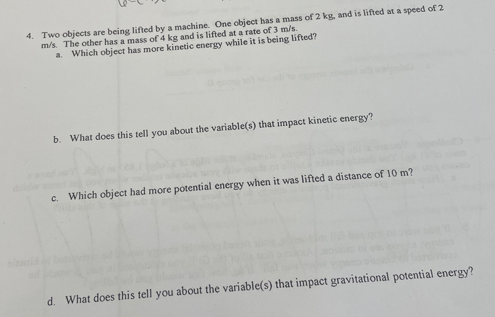 Two objects are being lifted by a machine. One object has a mass of 2 kg, and is lifted at a speed of 2
m/s. The other has a mass of 4 kg and is lifted at a rate of 3 m/s. 
a. Which object has more kinetic energy while it is being lifted? 
b. What does this tell you about the variable(s) that impact kinetic energy? 
c. Which object had more potential energy when it was lifted a distance of 10 m? 
d. What does this tell you about the variable(s) that impact gravitational potential energy?