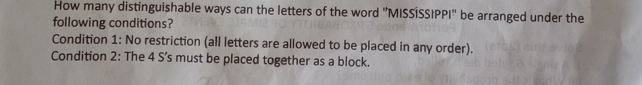 How many distinguishable ways can the letters of the word ''MISSÍSSIPPI'' be arranged under the 
following conditions? 
Condition 1 : No restriction (all letters are allowed to be placed in any order). 
Condition 2: The 4 S’s must be placed together as a block.