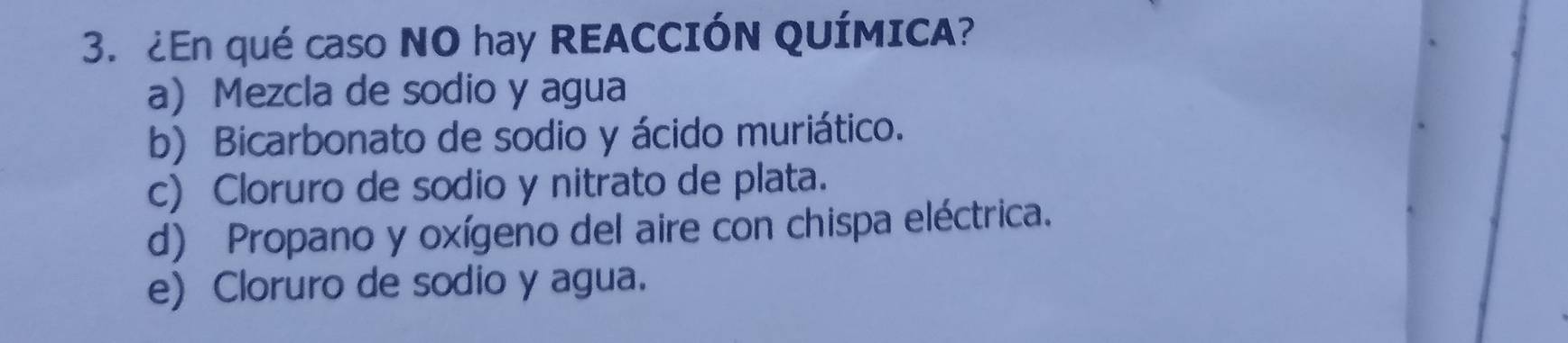 ¿En qué caso NO hay REACCIÓN QUÍMICA?
a) Mezcla de sodio y agua
b) Bicarbonato de sodio y ácido muriático.
c) Cloruro de sodio y nitrato de plata.
d) Propano y oxígeno del aire con chispa eléctrica.
e) Cloruro de sodio y agua.