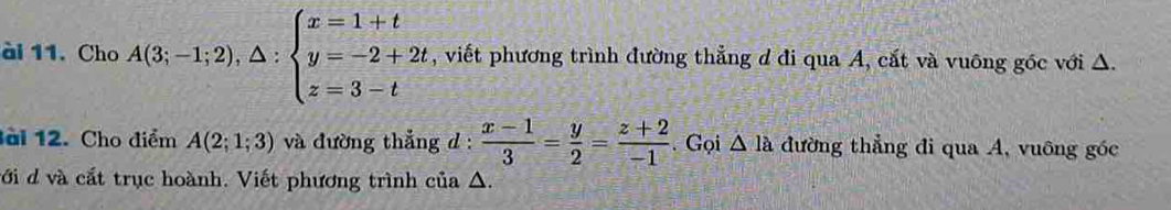 ài 11. Cho A(3;-1;2),△ :beginarrayl x=1+t y=-2+2t z=3-tendarray. , viết phương trình đường thẳng d đi qua A, cắt và vuông góc với Δ. 
ài 12. Cho điểm A(2;1;3) và đường thắng d :  (x-1)/3 = y/2 = (z+2)/-1 . Gọi △ la đường thẳng đi qua A, vuông góc 
với d và cắt trục hoành. Viết phương trình của Δ.