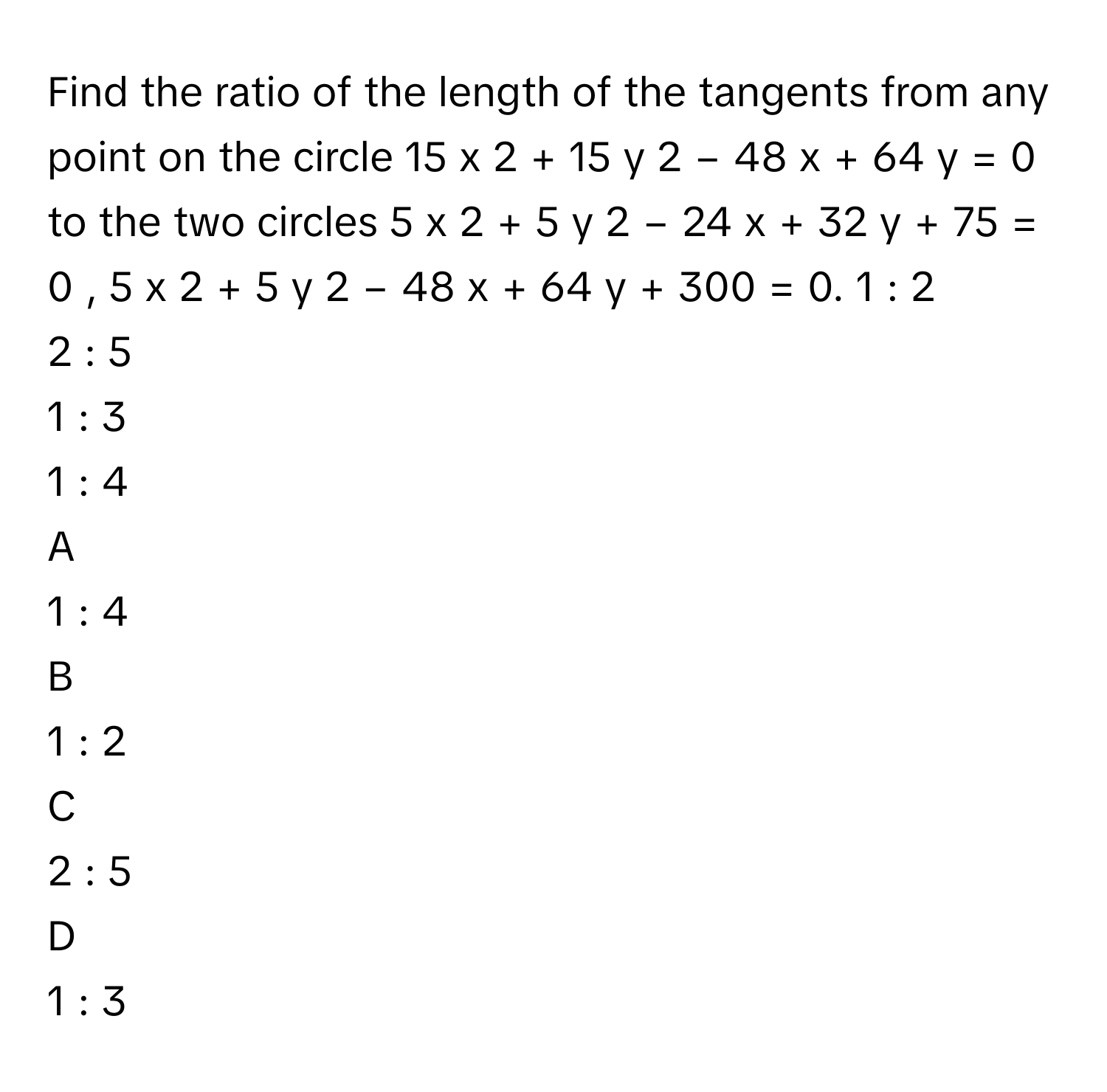 Find the ratio of the length of the tangents from any point on the circle 15  x   2    +  15  y   2    −  48  x  +  64  y  =  0      to the two circles 5  x   2    +  5  y   2    −  24  x  +  32  y  +  75  =  0  ,      5  x   2    +  5  y   2    −  48  x  +  64  y  +  300  =  0.     1  :  2     
2  :  5     
1  :  3     
1  :  4     

A  
1  :  4      


B  
1  :  2      


C  
2  :  5      


D  
1  :  3