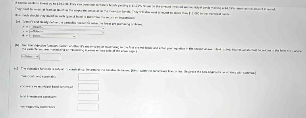 A couple wants to invest up to $24,000. They can purchase corporate bonds yielding a 11.75% return on the amount invested and municipal bonds yielding a 14,35% return on the amount invested. 
They want to invest at least as much in the corporate bonds as in the municipal bonds. They will also want to invest no more than $12,000 in the municipal bonds. 
How much should they invest in each type of bond to maximize the return on investment? 
(a) Identify and clearly define the variables needed to solve the linear programming problem.
x=-Seloct-
y=-Solect-
A=-Seloct-
(b) Find the objective function. Select whether it's maximizing or minimizing in the first answer blank and enter your equation in the second answer blank. (Hint: Your equation must be written in the form A =, where 
the variable you are maximizing or minimizing is alone on one side of the equal sign.) 
===Select== v □ 
(c) The objective function is subject to constraints. Determine the constraints below. (Hint: Write the constraints line by line. Separate the non-negativity constraints with commas.) 
municipal bond constraint 
corporate vs municipal bond constraint □ 
total investment constraint □ 
non-negativity constraints □ □